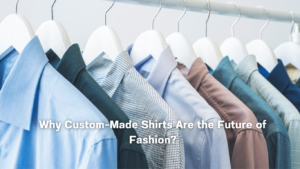 Why Custom-Made Shirts Are the Future of Fashion?